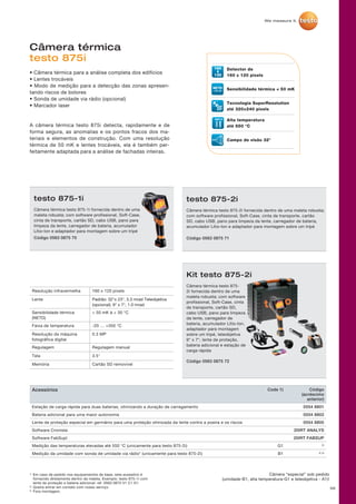 56
Câmera térmica
testo 875i
• Câmera térmica para a análise completa dos edifícios
• Lentes trocáveis
• Modo de medição para a detecção das zonas apresen-
tando riscos de bolores
• Sonda de umidade via rádio (opcional)
• Marcador laser
A câmera térmica testo 875i detecta, rapidamente e de
forma segura, as anomalias e os pontos fracos dos ma-
teriais e elementos de construção. Com uma resolução
térmica de 50 mK e lentes trocáveis, ela é também per-
feitamente adaptada para a análise de fachadas inteiras.
testo 875-2i
Câmera térmica testo 875-2i fornecida dentro de uma maleta robusta;
com software profissional, Soft-Case, cinta de transporte, cartão
SD, cabo USB, pano para limpeza da lente, carregador de bateria,
acumulador Lítio-Ion e adaptador para montagem sobre um tripé
Código 0563 0875 71
Kit testo 875-2i
Câmera térmica testo 875-
2i fornecida dentro de uma
maleta robusta; com software
profissional, Soft-Case, cinta
de transporte, cartão SD,
cabo USB, pano para limpeza
da lente, carregador de
bateria, acumulador Lítio-Ion,
adaptador para montagem
sobre um tripé, teleobjetiva
9° x 7°, lente de proteção,
bateria adicional e estação de
carga rápida
Código 0563 0875 72
testo 875-1i
Câmera térmica testo 875-1i fornecida dentro de uma
maleta robusta; com software profissional, Soft-Case,
cinta de transporte, cartão SD, cabo USB, pano para
limpeza da lente, carregador de bateria, acumulador
Lítio-Ion e adaptador para montagem sobre um tripé
Código 0563 0875 70
Resolução infravermelha 160 x 120 pixels
Lente Padrão: 32°x 23°, 3.3 mrad Teleobjetiva
(opcional): 9° x 7°, 1.0 mrad
Sensibilidade térmica
(NETD)
 50 mK à + 30 °C
Faixa de temperatura -20 … +350 °C
Resolução da máquina
fotográfica digital
0.3 MP
Regulagem Regulagem manual
Tela 3.5
Memória Cartão SD removível
1)	Em caso de pedido nos equipamentos de base, este acessório é
fornecido diretamente dentro da maleta. Exemplo: testo 875-1i com
lente de proteção e bateria adicional: ref. 0563 0875 V1 C1 D1
2)	Queira entrar em contato com nosso serviço.
3)	Fora montagem.
Câmera “especial” sob pedido
(umidade-B1, alta temperatura-G1 e teleobjetiva - A1)!
160 Detector de
160 x 120 pixels
Sensibilidade térmica  50 mK
Tecnologia SuperResolution
até 320×240 pixels
Alta temperatura
até 550 °C
Campo de visão 32°
55
Acessórios Code 1) Código
(acréscimo
anterior)
Estação de carga rápida para duas baterias, otimizando a duração de carregamento 0554 8801
Bateria adicional para uma maior autonomia 0554 8802
Lente de proteção especial em germânio para uma proteção otimizada da lente contra a poeira e os riscos 0554 8805
Software Cronista 20IRT ANALYS
Software FabSupl 20IRT FABSUP
Medição das temperaturas elevadas até 550 °C (unicamente para testo 875-2i) G1 2)
Medição da umidade com sonda de umidade via rádio* (unicamente para testo 875-2i) B1 2) 3)
 