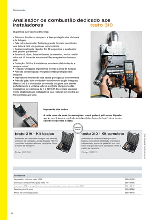 63
Combustão
Impressão dos dados
A cada uma de suas intervenções, você poderá editar um tíquete
que provará que as medições obrigatórias foram feitas. Todos esses
valores terão hora e data.
*excetotermopares,Baterias,filtros,
testo 310 - Kit básico
Analisador de combustão entregue com baterias,
protocolo de calibração, sonda de gases 180 mm
com cone, mangueira silicone, carregador, filtros
e maleta de transporte
Código 0563 3100
testo 310 - Kit completo
Analisador de combustão entregue com
bateria, protocolo de calibração, impressora
infravermelha, sonda de gases 180 mm com
cone, mangueira silicone, carregador, filtros e
maleta de transporte
Código 0563 3110
GARANTIA
2 ANOS*
Analisador de combustão dedicado aos
instaladores testo 310
Os pontos que fazem a diferença:
• Robusto: Invólucro compacto e leve protegido dos choques
e da fuligem
• Tela retro-iluminada: Exibição grande formato permitindo
uma leitura fácil em qualquer circunstância
• Operacionalmente rápidio: Em 30 segundos, o analisador
está pronto para medir
• Baterias Li-Ions: Sem fenômeno de memória, muito confiá-
vel e até 10 horas de autonomia! Recarregável em tomada
USB
• Proteção: O filtro é instalado a montante da tubulação e
sempre visível
• Fixação: Utilização ergonômica devido à imãs de fixação
• Pote de condensação: Integrado então protegido dos
choques
• Impressora: Impressão dos dados por ligação infravermelha
• Pressão gás: é um verdadeiro manômetro de gás integrado
O testo 310 é o analisador de entrada de gama que atende
perfeitamente à portaria sobre o controle obrigatório das
instalações de caldeiras de 4 à 400 kW. Ele é mais especial-
mente destinado aos instaladores que realizam em média até
100 controles por ano.
Acessórios
Carregador, incluindo cabo USB 0554 1105
Impressora infravermelha para testo 310 0554 3100
Impressora IRDA, compatível com todos os analisadores testo (exceto testo 330i) 0554 0549
Papel térmico (6 rolos) 0554 0568
Filtros de substituição (x10) 0554 0040
 