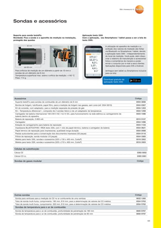 Sondas de gases modular Código
66
Sondas e acessórios
Suporte para sonda testoFix
Novidade: Fixa a sonda e o aparelho de medição na instalação,
protegido das quedas
Para orifícios de medição de um diâmetro a partir de 10 mm e
sondas de um diâmetro de 8 mm
Temperatura superficial max. sobre o orifício de medição: +140 °C
Peso: 114 g
A utilização do aparelho de medição e a
exibição dos valores de medição são feitas
via Bluetooth no Smartphone / tablet, devido
à aplicação testo 330i – independentemente
do local de medição. Você pode, além disso,
criar o relatório de manutenção e acrescentar
fotos e comentários de maneira a poder
enviar o conjunto por e-mail a seus clientes.
Aplicações disponíveis para iOS e Android.
(entregue sem tablet ou Smartphone inclusive
para os kits)
Aplicação testo 330i
Com a aplicação, seu Smartphone / tablet passa a ser a tela do
testo 330i.
52 mm
até 66 mm
Ø40 mm
Mesure de combustion
Fioul
Flux centralGraphiqueListe
TF
Download gratuito da
aplicação testo 330i
Acessórios Código
Suporte testoFix para sondas de combustão de um diâmetro de 8 mm 0554 3006
Bomba de fuligem, lubrificante, papel filtro, para a medição da fuligem nas gasess, sem cone (ref. 0554 9010) 0554 0307
Kit de conexão, com adaptador, para a medição separada da pressão de gás 0554 1203
Kit « Temperatura diferencial », composto de 2 sondas Velcro e de um adaptador de temperatura 0554 1208
Carregador de bateria internacional 100-240 V AC / 6,3 V DC, para funcionamento na rede elétrica ou carregamento da
bateria dentro do aparelho
0554 1096
Bateria de reposição, 2.600 mA 0515 5107
Carregador 0554 1096
Estação de carregamento para bateria de reposição 0554 1103
Impressora BLUETOOTH® / IRDA testo 330i, com 1 rolo de papel térmico, bateria e carregador de bateria 0554 0621
Papel térmico de reposição para impressoras, qualidade longa duração 0554 0568
Pastas autocolantes para a conservação dos documentos impressos (50 peças) 0554 0116
Filtros de reposição, sonda modular (10 peças) 0554 3385
Maleta para testo 330i, sondas e acessórios (520 x 130 x 400 mm, CxAxP) 0516 3302
Maleta para testo 330i, sondas e acessórios (520 x 210 x 400 mm, CxAxP) 0516 3303
Células de substituição
Célula O2 0393 0002
Célula CO LL 0393 0061
Outras sondas Código
Sonda para ventosas para a medição do O2 no ar comburente de uma ventosa 0632 1260
Tubo de sonda multi-furos, comprimento: 180 mm, Ø 8 mm, para a determinação de valores de CO médios 0554 5763
Tubo de sonda multi-furos, comprimento: 300 mm, Ø 8 mm, para a determinação de valores de CO médios 0554 5762
Sondas de temperatura para o ar de combustão
Sonda de temperatura para o ar de combustão, profundidade de penetração de 190 mm 0600 9787
Sonda de temperatura para o ar de combustão, profundidade de penetração de 60 mm 0600 9797
 