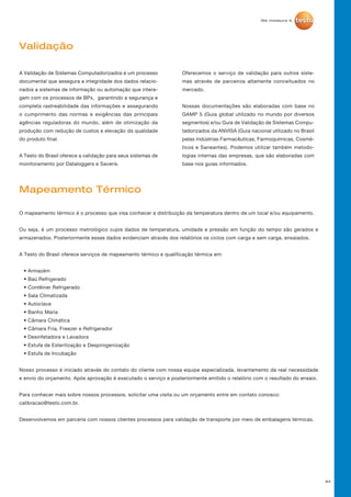 84
Validação
Mapeamento Térmico
A Validação de Sistemas Computadorizados é um processo
documental que assegura a integridade dos dados relacio-
nados a sistemas de informação ou automação que intera-
gem com os processos de BPx, garantindo a segurança e
completa rastreabilidade das informações e assegurando
o cumprimento das normas e exigências das principais
agências reguladoras do mundo, além de otimização da
produção com redução de custos e elevação da qualidade
do produto final.
A Testo do Brasil oferece a validação para seus sistemas de
monitoramento por Dataloggers e Saveris.
O mapeamento térmico é o processo que visa conhecer a distribuição da temperatura dentro de um local e/ou equipamento.
Ou seja, é um processo metrológico cujos dados de temperatura, umidade e pressão em função do tempo são gerados e
armazenados. Posteriormente esses dados evidenciam através dos relatórios os ciclos com carga e sem carga, ensaiados.
A Testo do Brasil oferece serviços de mapeamento térmico e qualificação térmica em:
• Armazém
• Baú Refrigerado
• Contêiner Refrigerado
• Sala Climatizada
• Autoclave
• Banho Maria
• Câmara Climática
• Câmara Fria, Freezer e Refrigerador
• Desinfetadora e Lavadora
• Estufa de Esterilização e Despirogenização
• Estufa de Incubação
Nosso processo é iniciado através do contato do cliente com nossa equipe especializada, levantamento da real necessidade
e envio do orçamento. Após aprovação é executado o serviço e posteriormente emitido o relatório com o resultado do ensaio.
Para conhecer mais sobre nossos processos, solicitar uma visita ou um orçamento entre em contato conosco:
calibracao@testo.com.br.
Desenvolvemos em parceria com nossos clientes processos para validação de transporte por meio de embalagens térmicas.
Oferecemos o serviço de validação para outros siste-
mas através de parceiros altamente conceituados no
mercado.
Nossas documentações são elaboradas com base no
GAMP 5 (Guia global utilizado no mundo por diversos
segmentos) e/ou Guia de Validação de Sistemas Compu-
tadorizados da ANVISA (Guia nacional utilizado no Brasil
pelas indústrias Farmacêuticas, Farmoquímicas, Cosmé-
ticos e Saneantes). Podemos utilizar também metodo-
logias internas das empresas, que são elaboradas com
base nos guias informados.
 
