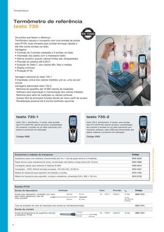 Température
Os pontos que fazem a diferença:
Termômetro robusto e compacto com uma entrada de sonda
para Pt100, duas entradas para sondas termopar rápidas e
até três outras sondas via rádio.
Vantagens:
• Conexão de 3 sondas cabeadas e 3 sondas via rádio
• Impressão dos dados com a impressora testo
• Alarme acústico quando valores limites são ultrapassados
• Precisão do sistema até 0,05°C
• Exibição do Delta T, dos valores Min, Max e médias
• Display luminoso
• Proteção IP 65
Vantagem adicional do testo 735-1
• Impressão cíclica dos valores medidos, por ex. uma vez por
minuto
Vantagens adicionales testo 735-2
· Memória do aparelho até 10.000 valores de medições
· Software para exploração e memorização dos valores medidos
· Memória para série de medições ou valores pontuais
· Acesso fácil às principais funções devido ao menu perfil de usuário
· Recalibração possível até 6 pontos (software opcional)
testo 735-1
testo 735-1, termômetro, 3 canais, para sondas
tipo K/T/J/S/Pt100, alarme acústico, possibilidade
de conectar 3 sondas via via rádio (opcional) com
bateria e protocolo de calibração
Código 0560
testo 735-2
testo 735-2, termômetro, 3 canais, para sondas
tipo K/T/J/S/Pt100, alarme acústico, possibilidade
de conectar 3 sondas via via rádio (opcional) com
memória, software, cabo USB para transmissão dos
dados, baterias e protocolo de calibração
Código 0563
Certificadosdecalibraçãosobpedido!
Termômetro de referência
testo 735
Acessórios e maletas de transporte Código
Impressora testo com interface infravermelha sem fio, 1 rolo de papel térmico e 4 baterias 0554 0549
Papel térmico para impressora (6 rolos), conservação dos dados a longo prazo até 10 anos 0554 0568
Carregador rápido para baterias (4 baterias Ni-MH) 0554 0610
Carregador , 5VDC 500mA (tomada europeia), 100-250 VAC, 50-60 Hz 0554 0447
Maleta de transporte para aparelho de medição e sondas 0516 1035
Maleta de transporte para aparelho, sondas e acessórios, dimensões 520 x 380 x 120 mm 0516 0735
9
Sondas Pt100
Sonda de laboratório Ilustração Faixa Precisão t99
Código
Sonda para laboratório, revestida com vidro
para meios agressivos, tubo de
vidro trocável
-50 ... +400 °C Classe A 45 seg.
12 seg
sem vidro de
proteção.°
0609 7072
Tubo de proteção de vidro de reposição para sonda de imersão/penetração 0554 7072
Sonda de contato
Sonda de temperatura de superfície robusta
e resistente, Pt100
-50 ... +400°C Classe B 40 seg. 0609 1973
200 mm 30 mm
Ø 6 mm Ø 5 mm
114 mm
Ø 5 mm Ø 9 mm
 