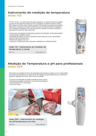 Temperatura / Umidade
17
Instrumento de medição de temperatura
testo 112
Medição de Temperatura e pH para profissionais
testo 205
O testo 112 tem um sistema de auto-teste integrado e um longo intervalo de medição
que proporciona segurança antes do início da medição. É possível conectar sondas
NTC (sondas termistor) como também sondas Pt100 (sondas de resistência de platina).
Desta forma, abrange uma faixa de temperatura que vai desde produtos congelados
até à inspeção de fritadeiras. Fácil de documentar e também de imprimir utilizando a
impressora de protocolo Testo (opcional).
• Instrumento de medição de temperatura passível de calibração, de elevada exatidão -
concebido para medições oficiais
• Impressão de dados no local na impressora Testo (opcional), para a comparação
direta de vários acontecimentos
• Memória de valores máx./mín.
• Graças ao TopSafe (opcional), ideal para a utilização em ambientes difíceis
Instrumento de medição de pH/°C de penetração para alimentos, robusto e com compensação
automática de temperatura. A robusta ponta de medição de penetração pode ser substituída;
graças ao diafragma de orifício, esta é imune à sujidade.
• Ponta de pH integrada em plástico resistente contra ruptura
• Ponta de penetração combinada com sonda de temperatura
• Gel electrolítico sem manutenção
• Visor de 2 linhas
testo 112 - Instrumento de medição de
temperatura (1 canal)
testo 112 	 Código 0560 1128
testo 205 - Instrumento de medição
de pH/temperatura de mão
testo 205 	 Código 0563 2051
 