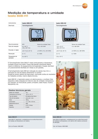 18
Medição de temperatura e umidade
testo 608-H1
O Termohigrômetro testo 608-H1 mede continuamente a temperatura,
umidade e ponto de orvalho. Possui tela grande e facilmente legível,
mesmo à distância. Os equipamentos de suspensão e fixação, permitem
um posicionamento fácilitado em mesas ou em paredes.
O termohigrômetro testo 608 tem indicação de valores max./min. e
indicação do nível de bateria diretamente no monitor.
Graças ao sensor estável de longo prazo, você pode confiar em resultados
de medições corretas, mesmo depois de anos.
testo 608-H2, o higrometro possui um alarme preciso, e confiável. Este
dispositivo relata violações do limite de valor de umidade e temperatura,
por exemplo, em floriculturas, jardins, armazéns, salas limpas, museus,
laboratórios, etc.
Instrumentos testo 608-H1 testo 608-H2
Descrição Termohigrômetro Termohigrômetro
Tipo de sensores NTC Sensor de umidade Testo NTC Sensor de umidade Testo
Faixa de medição
Precisão ±1 digito
Resolução
Temperatura de
operação
0 a +50 °C -10 a +70 °C
0 a +50 °C
-20 a +50 °C td
±0,5 °C (at +25 °C)
0,1 °C
-10 a +70 °C
-40 a +70 °C td
±0,5 °C (at +25 °C)
0,1 °C
+10 a +95 %RH
±3 %RH (+10 a +95 %RH)
0,1 %RH
+2 a +98 %RH
±2 %RH (+2 a +98 %RH)
0,1 %RH
testo 608-H1 Higrômetro, umidade/ponto de orvalho/Instrumento
de medição de temperatura com bateria.
testo 608-H1
Cód. do Produto: 0560 6081
testo 608-H2 Higrômetro, umidadde/ponto de orvalho/instrumento
de medição de temperatura, com alarme LED, bateria e protocolo
de alibração.
testo 608-H2
Cód. do Produto: 0560 6082
Dados técnicos gerais
Média de medição
Temperatura de armaz.
Tipo de bateria
Vida útil da bateria
Peso
Dimensões
Material/envolucro
Display
Garantia
18 s
-40 to +70 °C
9V bateria tipo bloco
cerca de 1 ano
168 g
111 x 90 x 40 mm
ABS
LCD, 2 linhas
2 anos
 