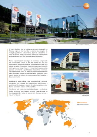 2
A matriz da testo fica na cidade de Lenzkirch localizada na
floresta negra, é líder mundial no campo de soluções de
medição portáteis e estacionárias. Com 32 subsidiárias ao
redor do mundo, 2.500 funcionários pesquisam, desenvolvem
e comercializam para esta empresa de alta tecnologia.
Nossa experiência em tecnologia de medição é comprovada
em nível mundial a mais de 300.000 clientes por ano com
instrumentos de alta precisão e inovadoras soluções para
gestão de dados. Os produtos Testo contribuem para economia
de tempo e recursos, protegem o meio ambiente e a saúde das
pessoas aumentando a qualidade das mercadorias e serviços.
Os investimentos acima da média no futuro da empresa são
parte da receita para o sucesso da Testo. Investimos cerca
de um décimo do volume de negócios anual em Pesquisa e
Desenvolvimento.
Presente no Brasil desde 1999, na cidade de Campinas,
contamos com equipe de engenheiros qualificados e
assistência técnica para o suporte de todos os equipamentos.
Temos laboratório próprio certificado RBC.
Atendemos todo o país via rede de distribuição e vendedores.
Nosso produtos têm design arrojado característica da
tecnologia alemã e estão de acordo com diversas normas e
regulamentações.
Testo, Titisee - Alemanha
Testo, Lenzkirch - Alemanha
Testo do Brasil
Distribuidores
Subsidiárias
 