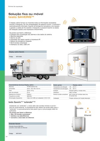 Central de aquisição
29
Solução fixa ou móvel
testo SAVERIS™
-30 ... +65 °C
-40 ... +85 °C
Exibição gráfica, 4 teclas menu
USB, via rádio
até 2 zonas de 4 sondas cada uma,
32 canais max.
Fixação ventosa com função telescópio
Dados gerais Display cabine
Temperatura de utilização
Temperatura de estocagem
Exibição
Interfaces
Sonda via rádio conectável
Instalação
Características técnicas Display cabine	
Memória	
aprox. 150 x 90 x 40 mm
20.000 valores max.
Dimensões
aprox. 210 gPeso
IP 40Grau de proteção
Plástico
868 MHz
Cabo mini-USB com adaptador 12/24 V DC
Materiais do invólucro
Frequência via rádio
Alimentação (imperativo)
Status Base
Esc
Enter
Saveris
Display cabine Saveris
Código 0572 0222
testo Saveris™ “extender”™
Extender Saveris 868 MHz,
converte o sinal rádio em Ethernet
Extender Saveris
Código 0572 0217
Via rádio
Ethernet
O display cabine fornece ao motorista todas as informações necessárias
durante o transporte. Se uma ultrapassagem de patamar ocorrer, o motorista é
automaticamente informado. Quando da entrega da mercadoria e de maneira
a garantir a cadeia do frio durante o transporte, é possível imprimir os dados
de medições usando uma impressora infravermelha.
Os pontos que fazem a diferença:
• Exibição para visualização dos alarmes e dos dados do sistema
• Memória estendida
• Alarme via LED
• Impressão dos dados usando a impressora IR
• Bateria de emergência integrada
• Até 8 sondas conectáveis
• Interfaces via rádio, USB e IR
Instalando um “extender”, o sinal rádio das sondas móveis é conver-
tido em sinal Ethernet. A transferência dos dados da sonda rádio para o
“extender” é automaticamente feita assim que a comunicação rádio for
suficiente.
Os pontos que fazem a diferença:
•	 Max 100 sondas conectáveis
•	 Interface via rádio/Ethernet
•	 Converte o sinal rádio em Ethernet
 