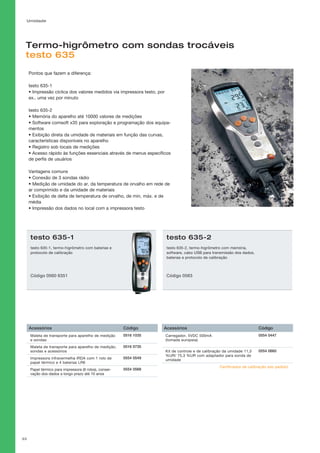 Umidade
33
Termo-higrômetro com sondas trocáveis
testo 635
Certificados de calibração sob pedido!
Pontos que fazem a diferença:
testo 635-1
• Impressão cíclica dos valores medidos via impressora testo, por
ex.. uma vez por minuto
testo 635-2
• Memória do aparelho até 10000 valores de medições
• Software comsoft x35 para exploração e programação dos equipa-
mentos
• Exibição direta da umidade de materiais em função das curvas,
características disponíveis no aparelho
• Registro sob locais de medições
• Acesso rápido às funções essenciais através de menus específicos
de perfis de usuários
Vantagens comuns
• Conexão de 3 sondas rádio
• Medição de umidade do ar, da temperatura de orvalho em rede de
ar comprimido e da umidade de materiais
• Exibição de delta de temperatura de orvalho, de min, máx. e de
média
• Impressão dos dados no local com a impressora testo
testo 635-1
testo 635-1, termo-higrômetro com baterias e
protocolo de calibração
Código 0560 6351
testo 635-2
testo 635-2, termo-higrômetro com memória,
software, cabo USB para transmissão dos dados,
baterias e protocolo de calibração
Código 0563
Acessórios Código
Maleta de transporte para aparelho de medição
e sondas
0516 1035
Maleta de transporte para aparelho de medição,
sondas e acessórios
0516 0735
Impressora infravermelha IRDA com 1 rolo de
papel térmico e 4 baterias LR6
0554 0549
Papel térmico para impressora (6 rolos), conser-
vação dos dados a longo prazo até 10 anos
0554 0568
Acessórios Código
Carregador, 5VDC 500mA
(tomada europeia)
0554 0447
Kit de controle e de calibração da umidade 11,3
%UR/ 75,3 %UR com adaptador para sonda de
umidade
0554 0660
 