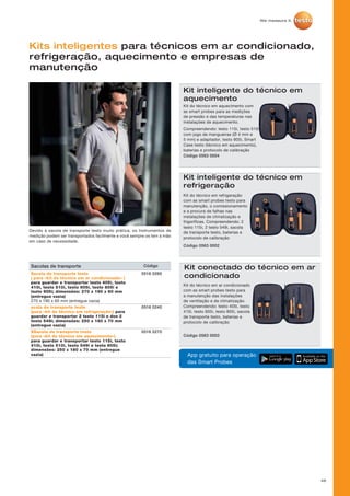 46
Kits inteligentes para técnicos em ar condicionado,
refrigeração, aquecimento e empresas de
manutenção
Kit inteligente do técnico em
aquecimento
Kit do técnico em aquecimento com
as smart probes para as medições
de pressão e das temperaturas nas
instalações de aquecimento.
Compreendendo: testo 115i, testo 510i
com jogo de mangueiras (Ø 4 mm e
5 mm) e adaptador, testo 805i, Smart
Case testo (técnico em aquecimento),
baterias e protocolo de calibração
Código 0563 0004
Devido à sacola de transporte testo muito prática, os Instrumentos de
medição podem ser transportados facilmente e você sempre os tem à mão
em caso de necessidade.
App gratuito para operação
das Smart Probes
Kit inteligente do técnico em
refrigeração
Kit do técnico em refrigeração
com as smart probes testo para
manutenção, o comissionamento
e a procura de falhas nas
instalações de climatização e
frigoríficas. Compreendendo: 2
testo 115i, 2 testo 549i, sacola
de transporte testo, baterias e
protocolo de calibração
Código 0563 0002
Kit conectado do técnico em ar
condicionado
Kit do técnico em ar condicionado
com as smart probes testo para
a manutenção das instalações
de ventilação e de climatização.
Compreendendo: testo 405i, testo
410i, testo 605i, testo 805i, sacola
de transporte testo, baterias e
protocolo de calibração
Código 0563 0003
Sacolas de transporte Código
Sacola de transporte testo
( para «kit do técnico em ar condicionado» )
para guardar e transportar testo 405i, testo
410i, testo 510i, testo 605i, testo 805i e
testo 905i; dimensões: 270 x 190 x 60 mm
(entregue vazia)
270 x 190 x 60 mm (entregue vazia)
0516 0260
acola de transporte testo
(para «kit do técnico em refrigeração») para
guardar e transportar 2 testo 115i e dos 2
testo 549i; dimensões: 250 x 180 x 70 mm
(entregue vazia)
0516 0240
SSacola de transporte testo
(para «kit do técnico em aquecimento»)
para guardar e transportar testo 115i, testo
410i, testo 510i, testo 549i e testo 805i;
dimensões: 250 x 180 x 70 mm (entregue
vazia)
0516 0270
 