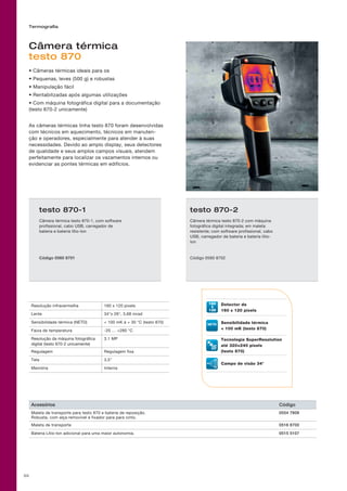 55
Câmera térmica
testo 870
• Câmeras térmicas ideais para os
• Pequenas, leves (500 g) e robustas
• Manipulação fácil
• Rentabilizadas após algumas utilizações
• Com máquina fotográfica digital para a documentação
(testo 870-2 unicamente)
As câmeras térmicas linha testo 870 foram desenvolvidas
com técnicos em aquecimento, técnicos em manuten-
ção e operadores, especialmente para atender à suas
necessidades. Devido ao amplo display, seus detectores
de qualidade e seus amplos campos visuais, atendem
perfeitamente para localizar os vazamentos internos ou
evidenciar as pontes térmicas em edifícios.
Resolução infravermelha 160 x 120 pixels
Lente 34°x 26°, 3,68 mrad
Sensibilidade térmica (NETD)  100 mK à + 30 °C (testo 870)
Faixa de temperatura -20 … +280 °C
Resolução da máquina fotográfica
digital (testo 870-2 unicamente)
3.1 MP
Regulagem Regulagem fixa
Tela 3,5
Memória Interna
Termografia
160 Detector de
160 x 120 pixels
Sensibilidade térmica
 100 mK (testo 870)
Tecnologia SuperResolution
até 320×240 pixels
(testo 870)
Campo de visão 34°
Acessórios Código
Maleta de transporte para testo 870 e bateria de reposição.
Robusta, com alça removível e fixador para para cinto.
0554 7808
Maleta de transporte 0516 8700
Bateria Lítio-Ion adicional para uma maior autonomia. 0515 5107
testo 870-1
Câmera térmica testo 870-1, com software
profissional, cabo USB, carregador de
bateria e bateria lítio-Ion
Código 0560 8701
testo 870-2
Câmera térmica testo 870-2 com máquina
fotográfica digital integrada; em maleta
resistente; com software profissional, cabo
USB, carregador de bateria e bateria lítio-
Ion
Código 0560 8702
 