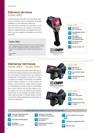 Termografia
57
Câmera térmica
testo 882
A câmera térmica testo 882 é uma ferramenta ergo-
nômica permitindo realizar termogramas de grande
qualidade com uma resolução excepcional.
Você pode assim reconhecer com precisão o menor
índice de anomalia em, por exemplo, componentes,
edifícios a longas distâncias. Isso significa maior pre-
cisão nas suas inspeções termográficas com total
segurança.
Câmeras térmicas
testo 885 / testo 890
As câmeras térmicas testo 885 e testo 890 são ins-
trumentos de medição profissional permitindo desco-
brir as anomalias e os pontos fracos dos materiais e
componentes, com precisão e sem nenhum contato.
O sistema de medição infravermelha de qualidade
permite também visualizar as menores perdas de
energia e pontes térmicas. Essas câmeras podem
ser comandadas de maneira intuitiva e são dotadas
de um punho rotativo, de uma tela giratória e mui-
tas funções, tais como um assistente para imagens
panorâmicas ou uma regulagem automática. Elas per-
mitem assim proceder a controles rápidos no local,
mas também análises detalhadas acompanhadas de
relatórios profissionais.
Attestation délivrée selon un essai unique
Disponible sur www.cnpp.com
N° 2011-0017
Attestation délivrée selon un essai unique
Disponible sur www.cnpp.com
N° 2011.0003
testo 885
Detector de
320 x 240 pixels
Lente grande ângulo
30°
Sensibilidade térmica
 30 mK
testo 890
Detector
640 × 480 pixels
Lentes removíveis
Sensibilidade térmica
 40 mK
Tecnologia SuperResolution
até 1280 × 960 pixels
Tecnologia SiteRecognition
AF
Regulagem
automática / manual
Pack de análise dos processos
Distância de regulagem mínima
Marcador laser
Exibição da repartição
da umidade em superfície
Alta temperatura
até 1200 °C
Assistente para imagens
panorâmicas
Características excepcionais para melhorar mais suas termografias- comuns testo 885/890
testo 882
Detector de
320 x 240 pixels
Sensibilidade térmica
 50 mK
Tecnologia
SuperResolution
até’ 640×480 pixels
Alta temperatura
até 550 °C
Campo de visão 32°
55
testo 882
Câmera térmica testo 882 fornecida dentro de uma maleta robusta,
com software profissional, Soft-Case, cinta de transporte, cartão
SD, cabo USB, carregador de bateria, acumulador Lítio-Ion,
adaptador para montagem sobre um tripé, pano para limpeza da
lente,
Código 0560
0882
 