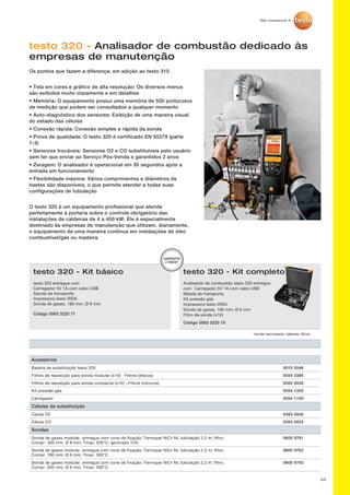 64
testo 320 - Analisador de combustão dedicado às
empresas de manutenção
Os pontos que fazem a diferença: em adição ao testo 310
• Tela em cores e gráfico de alta resolução: Os diversos menus
são exibidos muito claramente e em detalhes
• Memória: O equipamento possui uma memória de 500 protocolos
de medição que podem ser consultados a qualquer momento
• Auto-diagnóstico dos sensores: Exibição de uma maneira visual
do estado das células
• Conexão rápida: Conexão simples e rápida da sonda
• Prova de qualidade: O testo 320 é certificado EN 50379 (parte
1-3)
• Sensores trocáveis: Sensores O2 e CO substituíveis pelo usuário
sem ter que enviar ao Serviço Pós-Venda e garantidos 2 anos
• Zeragem: O analisador é operacional em 30 segundos após a
entrada em funcionamento
• Flexibilidade máxima: Vários comprimentos e diâmetros de
hastes são disponíveis, o que permite atender a todas suas
configurações de tubulação
O testo 320 é um equipamento profissional que atende
perfeitamente à portaria sobre o controle obrigatório das
instalações de caldeiras de 4 a 400 kW. Ele é especialmente
destinado às empresas de manutenção que utilizam, diariamente,
o equipamento de uma maneira contínua em instalações de óleo
combustível/gás ou madeira
testo 320 - Kit básico
Analisador de combustão testo 320 entregue
com Carregador 5V 1A com cabo USB
Maleta de transporte
Kit pressão gás
Impressora testo IRDA
Sonda de gases, 180 mm, Ø 6 mm
Filtro de sonda (x10)
Código 0563 3220 70
testo 320 entregue com
Carregador 5V 1A com cabo USB
Sacola de transporte
Impressora testo IRDA
Sonda de gases, 180 mm, Ø 6 mm
Código 0563 3220 71
*exceto termopares, baterias, filtros,
GARANTIA
2 ANOS*
testo 320 - Kit completo
Acessórios
Bateria de substituição testo 320 0515 5046
Filtros de reposição para sonda modular (x10) - Filtros (discos) 0554 3385
Filtros de reposição para sonda compacta (x10) - Filtros (cônicos) 0554 0040
Kit pressão gás 0554 1203
Carregador 0554 1105
Células de substituição
Célula O2 0393 0005
Célula CO 0393 0053
Sondas
Sonda de gases modular, entregue com cone de fixação; Termopar NiCr-Ni; tubulação 2,2 m; filtro;
Compr. 300 mm; Ø 8 mm; Tmax. 500°C; aprovado TÙV
0600 9761
Sonda de gases modular, entregue com cone de fixação; Termopar NiCr-Ni; tubulação 2,2 m; filtro;
Compr. 180 mm; Ø 6 mm; Tmax. 500°C
0600 9762
Sonda de gases modular, entregue com cone de fixação; Termopar NiCr-Ni; tubulação 2,2 m; filtro;
Compr. 300 mm; Ø 6 mm; Tmax. 500°C
0600 9763
 