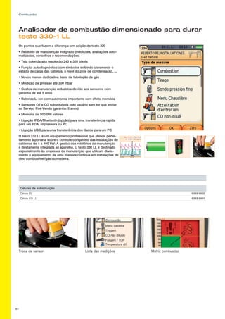 67
Combustão
Analisador de combustão dimensionado para durar
testo 330-1 LL
Os pontos que fazem a diferença: em adição do testo 320
• Relatório de manutenção integrado (medições, avaliações auto-
matizadas, conselhos e recomendações)
• Tela colorida alta resolução 240 x 320 pixels
• Função autodiagnóstico com símbolos exibindo claramente o
estado de carga das baterias, o nível do pote de condensação, ...
• Novos menus dedicados: teste da tubulação de gás
• Medição de pressão até 300 mbar
• Custos de manutenção reduzidos devido aos sensores com
garantia de até 5 anos
• Baterias Li-Ion com autonomia importante sem efeito memória
• Sensores O2 e CO substituíveis pelo usuário sem ter que enviar
ao Serviço Pós-Venda (garantia: 5 anos)
• Memória de 500.000 valores
• Ligação IRDA/Bluetooth (opção) para uma transferência rápida
para um PDA, impressora ou PC
• Ligação USB para uma transferência dos dados para um PC
O testo 330 LL é um equipamento profissional que atende perfei-
tamente à portaria sobre o controle obrigatório das instalações de
caldeiras de 4 a 400 kW: A gestão dos relatórios de manutenção
é diretamente integrada ao aparelho. O testo 330 LL é destinado
especialmente às empresas de manutenção que utilizam diaria-
mente o equipamento de uma maneira contínua em instalações de
óleo combustível/gás ou madeira.
CO não diluído
Menu caldeira
Tiragem
Combustão
Temperatura dif.
Fuligem / TCP
Troca de sensor Lista das medições Matriz combustão
Células de substituição
Célula O2 0393 0002
Célula CO LL 0393 0061
 