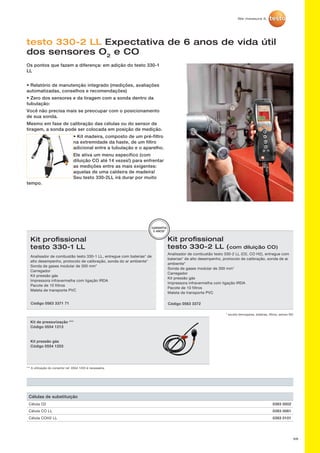 68
testo 330-2 LL Expectativa de 6 anos de vida útil
dos sensores O2
e CO
Os pontos que fazem a diferença: em adição do testo 330-1
LL
• Relatório de manutenção integrado (medições, avaliações
automatizadas, conselhos e recomendações)
• Zero dos sensores e da tiragem com a sonda dentro da
tubulação:
Você não precisa mais se preocupar com o posicionamento
de sua sonda.
Mesmo em fase de calibração das células ou do sensor de
tiragem, a sonda pode ser colocada em posição de medição.
• Kit madeira, composto de um pré-filtro
na extremidade da haste, de um filtro
adicional entre a tubulação e o aparelho.
Ele ativa um menu específico (com
diluição CO até 14 vezes!) para enfrentar
as medições entre as mais exigentes:
aquelas de uma caldeira de madeira!
Seu testo 330-2LL irá durar por muito
tempo.
Kit de pressurização ***
Código 0554 1213
Kit pressão gás
Código 0554 1203
*** A utilização do conector ref. 0554 1203 é necessária.
Kit profissional
testo 330-2 LL (com diluição CO)
Analisador de combustão testo 330-2 LL (O2, CO H2), entregue com
baterias* de alto desempenho, protocolo de calibração, sonda de ar
ambiente*
Sonda de gases modular de 300 mm*
Carregador
Kit pressão gás
Impressora infravermelha com ligação IRDA
Pacote de 10 filtros
Maleta de transporte PVC
* exceto termopares, baterias, filtros, sensor NO
Código 0563 3372
GARANTIA
5 ANOS*
Kit profissional
testo 330-1 LL
Analisador de combustão testo 330-1 LL, entregue com baterias* de
alto desempenho, protocolo de calibração, sonda do ar ambiente*
Sonda de gases modular de 300 mm*
Carregador
Kit pressão gás
Impressora infravermelha com ligação IRDA
Pacote de 10 filtros
Maleta de transporte PVC
Código 0563 3371 71
Células de substituição
Célula O2 0393 0002
Célula CO LL 0393 0061
Célula COH2 LL 0393 0101
 
