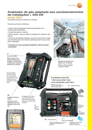 74
Analisador de gás adaptado aos comissionamentos
de instalações  400 kW
testo 350
Uma referência para as medições na emissão!
Os pontos que fazem a diferença:
• Intuitivo: Menus dedicados às diversas aplicações com
configurações predefinidas
• Grande tela gráfica e colorida
• Muito robusto: a caixa de análise é protegida dos choques e das
poeiras
• Custos de manutenção limitados: você tem acesso direto a todos
os consumíveis para uma eventual substituição sem ter que voltar
para a calibração.
O analisador testo 350
“abre suas portas” para
uma manutenção muito fácil…
Consulte-nos, documentação detalhada e oferta de preço
sob pedido!
Brûleur
Turbine
Moteur l  1
Moteur l ≤ 1
Personnalisé
OKOptions
05.05.10 09:06
Testo/Process
Gaz naturel Combustion
1
Unidade de controle com
ligação sem fio (opção)
Pilota a caixa de análise
e exibe os valores
3
Caixa de análise
Muito robusto com
reforços laterais para
proteger o conjunto dos
componentes: sensores,
eletrônicos e bombas
O desgaste dos filtros
é permanentemente
visível, eles são acessí-
veis para uma fácil sub-
stituição
2
Exibição colorida e
gráfica
Acesso ao menu
dedicado para uma
utilização muito intui-
tiva
Uma indicação
luminosa indica
de uma maneira
muito legível o bom
estado de funcio-
namento do anali-
sador
4- Tampa de acesso
Î
Camara
de
mediçãlo
6 - Até 6 sensores
A bomba de diluição e de ar novo
protege permanentemente os
sensores
7 -
Pote de condensação
A bomba de condensado
protege dos riscos
ligados à umidade das
8 -
Saída de
ventilação
Bomba de
coleta dos
gases
8 -
Entrada de
ventilação
Baterias Li-Ion, para
uma utilização autônoma
durante várias horas
 