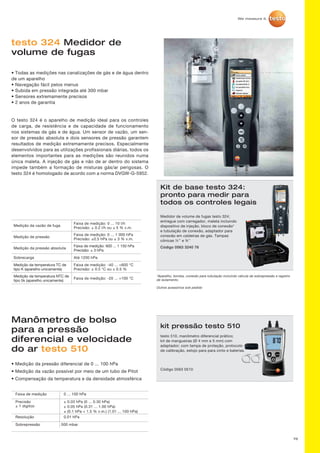 76
testo 324 Medidor de
volume de fugas
• Todas as medições nas canalizações de gás e de água dentro
de um aparelho
• Navegação fácil pelos menus
• Subida em pressão integrada até 300 mbar
• Sensores extremamente precisos
• 2 anos de garantia
O testo 324 é o aparelho de medição ideal para os controles
de carga, de resistência e de capacidade de funcionamento
nos sistemas de gás e de água. Um sensor de vazão, um sen-
sor de pressão absoluta e dois sensores de pressão garantem
resultados de medição extremamente precisos. Especialmente
desenvolvidos para as utilizações profissionais diárias, todos os
elementos importantes para as medições são reunidos numa
única maleta. A injeção de gás e não de ar dentro do sistema
impede também a formação de misturas gás/ar perigosas. O
testo 324 é homologado de acordo com a norma DVGW-G-5952.
Kit de base testo 324:
pronto para medir para
todos os controles legais
Medidor de volume de fugas testo 324;
entregue com carregador, maleta incluindo
dispositivo de injeção, bloco de conexão*
e tubulação de conexão, adaptador para
conexão em caldeiras de gás. Tampas
cônicas ½’’ e ¾’’
Código 0563 3240 76
*Aparelho, bomba, conexão para tubulação incluindo válvula de sobrepressão e registro
de isolamento.
Outros acessórios sob pedido
Medição da vazão de fuga
Faixa de medição: 0 ... 10 l/h
Precisão: ± 0.2 l/h ou ± 5 % v.m.
Medição de pressão
Faixa de medição: 0 ... 1 000 hPa
Precisão: ±0.5 hPa ou ± 3 % v.m.
Medição da pressão absoluta
Faixa de medição: 600 ... 1 150 hPa
Precisão: ± 3 hPa
Sobrecarga Até 1200 hPa
Medição da temperatura TC de
tipo K (aparelho unicamente)
Faixa de medição: -40 ... +600 °C
Precisão: ± 0.5 °C ou ± 0.5 %
Medição da temperatura NTC de
tipo 5k (aparelho unicamente)
Faixa de medição: -20 ... +100 °C
Manômetro de bolso
para a pressão
diferencial e velocidade
do ar testo 510
kit pressão testo 510
testo 510, manômetro diferencial prático;
kit de mangueiras (Ø 4 mm e 5 mm) com
adaptador; com tampa de proteção, protocolo
de calibração, estojo para para cinto e baterias
Código 0563 0510
Sobrepressão	500 mbar
Faixa de medição	
Precisão	
± 1 digitoo
Resolução
0 ... 100 hPa
± 0.03 hPa (0 ... 0.30 hPa)
± 0.05 hPa (0.31 ... 1.00 hPa)
± (0.1 hPa + 1.5 % v.m.) (1.01 ... 100 hPa)
0.01 hPa
• Medição da pressão diferencial de 0 ... 100 hPa
• Medição da vazão possível por meio de um tubo de Pitot
• Compensação da temperatura e da densidade atmosférica
 