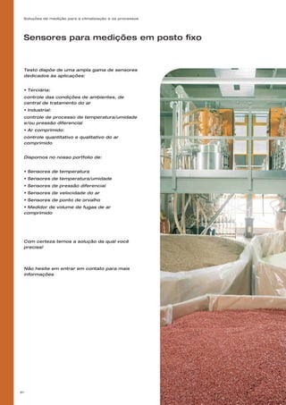 Soluções de medição para a climatização e os processos
81
Sensores para medições em posto fixo
Testo dispõe de uma ampla gama de sensores
dedicados às aplicações:
• Terciária:
controle das condições de ambientes, de
central de tratamento do ar
• Industrial:
controle de processo de temperatura/umidade
e/ou pressão diferencial
• Ar comprimido:
controle quantitativo e qualitativo do ar
comprimido
Dispomos no nosso portfolio de:
• Sensores de temperatura
• Sensores de temperatura/umidade
• Sensores de pressão diferencial
• Sensores de velocidade do ar
• Sensores de ponto de orvalho
• Medidor de volume de fugas de ar
comprimido
Com certeza temos a solução da qual você
precisa!
Não hesite em entrar em contato para mais
informações
 