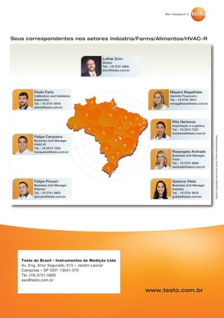 Sujeitoaalteraçãosemavisoprévio.Fotosextracontratuais.
Seus correspondentes nos setores Indústria/Farma/Alimentos/HVAC-R
Lothar Zorn
Diretor
Tel. : 19 3731 5800
lzorn@testo.com.br
Mayara Magalhães
Gerente Financeiro
Tel. : 19 3731 5813
mmagalhaes@testo.com.br
Rita Herbenia
Importação e Logística
Tel. : 19 2512 7227
rherbenia@testo.com.br
Rosangela Andrade
Business Unit Manager
Food
Tel. : 19 3731 5806
randrade@testo.com.br
Gessica Vilela
Business Unit Manager
Industry
Tel. : 19 3731 5818
gvilela@testo.com.br
Felipe Piovani
Business Unit Manager
Pharma
Tel. : 19 3731 5803
fpiovani@testo.com.br
Felipe Cerqueira
Business Unit Manager
HVAC-R
Tel. : 19 2512 7232
fcerqueira@testo.com.br
Paulo Faria
Calibration and Validation
Supervisor
Tel. : 19 3731 5816
pfaria@testo.com.br
Testo do Brasil - Instrumentos de Medição Ltda
Av. Eng. Artur Segurado, 615 – Jardim Leonor
Campinas – SP CEP: 13041-070
Tel. (19) 3731-5800
sac@testo.com.br
www.testo.com.br
 