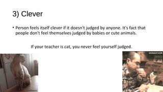 3) Clever
• Person feels itself clever if it doesn't judged by anyone. It's fact that
people don't feel themselves judged by babies or cute animals.
If your teacher is cat, you never feel yourself judged.
 