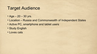Target Audience
• Age – 20 – 30 yrs.
• Location – Russia and Commonwealth of Independent States
• Active PC, smartphone and tablet users
• Study English
• Loves cats
 