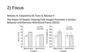 2) Focus
Nittono H, Fukushima M, Yano A, Moriya H
The Power of Kawaii: Viewing Cute Images Promotes a Careful
Behavior and Narrows Attentional Focus (2012)
 