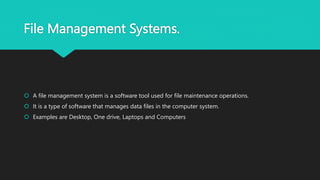 File Management Systems.
 A file management system is a software tool used for file maintenance operations.
 It is a type of software that manages data files in the computer system.
 Examples are Desktop, One drive, Laptops and Computers
 
