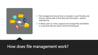 How does file management work?
 File management ensures that a computer is user-friendly, and
that you will be able to find data and information without
wasting time
 It allows users to name, organize and arrange files and folders
in a way that they are easy to find and distinguish.
 
