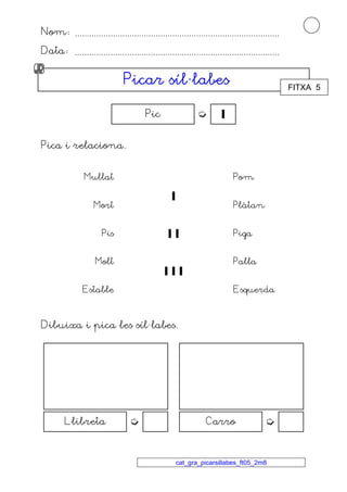 Nom ...................................................................................... 
Data ...................................................................................... 
PPPPiiiiccccaaaarrrr ssssííííllll·llllaaaabbbbeeeessss 
Pic   
cat_gra_picarsillabes_ft05_2m8 
Pica i relaciona. 
Mullat Pom 
Mort 
 
Plàtan 
Pis   Piga 
Molt 
   
Palla 
Estable Esquerda 
Dibuixa i pica les síl·labes. 
Llibreta  Carro  
FITXA 5 
