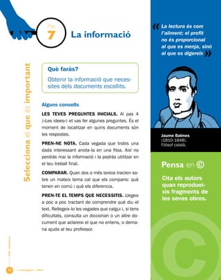 Una investigació de llibre
«
AlumnesESOibatxillerat
Pensa en ©
10
La informació
Cita els autors
quan reproduei-
xis fragments de
les seves obres.
La lectura és com
l’aliment; el profit
no és proporcional
al que es menja, sinó
al que es digereix
«
Jaume Balmes
(1810-1848).
Filòsof català.
Pas
7
Seleccionaelqueésimportant
Què faràs?
Obtenir la informació que neces-
sites dels documents escollits.
Alguns consells
LES TEVES PREGUNTES INICIALS. Al pas 4
(«Les idees») et vas fer algunes preguntes. És el
moment de localitzar en quins documents són
les respostes.
PREN-ne NOTA. Cada vegada que trobis una
dada interessant anota-la en una fitxa. Així no
perdràs mai la informació i la podràs utilitzar en
el teu treball final.
Comparar. Quan dos o més textos tracten so-
bre un mateix tema cal que els comparis: què
tenen en comú i què els diferencia.
PREN-TE EL TEMPS QUE NECESSITIS. Llegeix
a poc a poc tractant de comprendre què diu el
text. Rellegeix-lo les vegades que calgui i, si tens
dificultats, consulta un diccionari o un altre do-
cument que aclareixi el que no entens, o dema-
na ajuda al teu professor.
 
