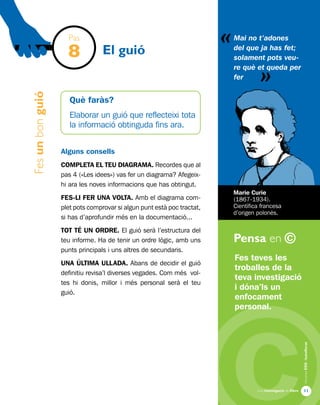 «
Una investigació de llibre
AlumnesESOibatxillerat
Pensa en ©
11
Fesunbonguió
El guió
Fes teves les
troballes de la
teva investigació
i dóna’ls un
enfocament
personal.
Mai no t’adones
del que ja has fet;
solament pots veu-
re què et queda per
fer
Marie Curie
(1867-1934).
Científica francesa
d’origen polonès.
Pas
8
Què faràs?
Elaborar un guió que reflecteixi tota
la informació obtinguda fins ara.
Alguns consells
COMPLETA EL TEU DIAGRAMA. Recordes que al
pas 4 («Les idees») vas fer un diagrama? Afegeix-
hi ara les noves informacions que has obtingut.
FES-LI FER UNA volta. Amb el diagrama com-
plet pots comprovar si algun punt està poc tractat,
si has d’aprofundir més en la documentació...
TOT TÉ UN ORDRE. El guió serà l’estructura del
teu informe. Ha de tenir un ordre lògic, amb uns
punts principals i uns altres de secundaris.
UNA ÚLTIMA ULLADA. Abans de decidir el guió
definitiu revisa’l diverses vegades. Com més vol-
tes hi donis, millor i més personal serà el teu
guió.
«
 