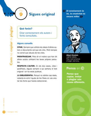Una investigació de llibre
«
AlumnesESOibatxillerat
Pensa en ©
12
Sigues original
Pensa que
copiar, imitar
o plagiar són
coses diferents.
El coneixement és
bo, la creativitat és
encara millor
«
Albert Einstein
(1879-1955).
Físic nord-americà
d’origen alemany.
Pas
9
Comnocopiarniplagiar
Què faràs?
Citar correctament els autors i
fonts consultats.
Alguns consells
Citar. Sempre que utilitzis les idees d’altres au-
tors o documents cal que els citis. Però tampoc
no convé que abusis de les cites.
PARAFRASEJAR. Pots dir el mateix que han dit
altres autors utilitzant les teves pròpies parau-
les.
RESPECTA l’AUTOR. En els dos casos, cites i
paràfrasis, digues sempre a qui pertany el text
original i on ha estat publicat.
LA BIBLIOGRAFIA. Perquè no oblidis cap dada,
redacta-la amb l’ajuda de les fitxes on vas ano-
tar les fonts que havies seleccionat.
 