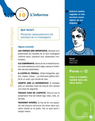 «
Una investigació de llibre
AlumnesESOibatxillerat
Pensa en ©
13
Comferunboninformed’investigació
L’informe
Com a creador,
també tens els
teus drets.
Esborra moltes
vegades si vols
escriure coses
dignes de ser
llegides
Horaci
(56-8 a.C.).
Poeta llatí.
Pas
10
Què faràs?
Presentar adequadament els
resultats de la investigació.
Alguns consells
LES FORMES SÓN IMPORTANTS. Decideix com
presentaràs els resultats de la teva investigació
(informe escrit, exposició oral, presentació mul-
timèdia).
ELS ESBORRANYS. Abans de fer el treball final es-
criu tants esborranys como calgui i pensa si l’enten-
dran els teus destinataris.
IL·LUSTRA EL TREBALL. Utilitza fotografies, grà-
fics, mapes, vídeos… La informació gràfica tam-
bé té un autor, que hauràs de citar.
COMPTE AMB LA INFORMÀTICA! Si treballes
amb un ordinador evita els ensurts fent sempre
una còpia de seguretat.
TINGUES CURA DE L’ASPECTE. Procura que la
presentació final del treball sigui clara, neta, or-
denada.
TRANSMET INTERÈS. Si has de fer una exposi-
ció oral procura comunicar les teves idees sus-
citant interès en el públic. Fes un guió escrit i
assaja’l abans.
«
 