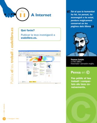 Una investigació de llibre
«
AlumnesESOibatxillerat
Pensa en ©
14
A Internet
Fes públic el teu
treball i compar-
teix els teus co-
neixements.
Thomas Carlyle
(1795-1881).
Historiador i pensador anglès.
Pas
11
Publicaelteutreballaesdelibro.es
Què faràs?
Publicar la teva investigació a
esdelibro.es.
Tot el que la humanitat
ha fet, ha pensat, ha
aconseguit o ha estat,
perdura màgicament
conservat en les
pàgines dels llibres
«
 