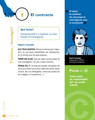 Una investigació de llibre
«
AlumnesESOibatxillerat
Pensa en ©

Què faràs?
Comprometre’t a realitzar un bon
treball d’investigació.
Alguns consells
ELS TEUS GUSTOS. Pensa en temes que t’agra-
den, en les teves possibilitats per abordar-los,
en el temps que els pots dedicar...
TENIR-HO CLAR. Has de saber quines fases té
una investigació i on ets a cada moment.
PENSA EN ©. Al llarg del procés considera els
drets que tenen els autors sobre les seves obres
(cita’ls, fes una bibliografia, indica els autors de
les imatges o il·lustracions…).
T’animesainvestigar?
El contracte
Cada autor
és responsable
del seu propi
treball.
El talent
és habitual.
No escasseja la
intel·ligència sinó
la constància
«
Doris Lessing
(Nascuda el 1919).
Escriptora britànica.
Pas
1
 