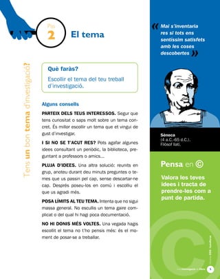 «
Una investigació de llibre
AlumnesESOibatxillerat
Pensa en ©

Què faràs?
Escollir el tema del teu treball
d’investigació.
Alguns consells
PARTEIX DELS TEUS INTERESSOS. Segur que
tens curiositat o saps molt sobre un tema con-
cret. És millor escollir un tema que et vingui de
gust d’investigar.
I SI NO SE T’ACUT RES? Pots agafar algunes
idees consultant un periòdic, la biblioteca, pre-
guntant a professors o amics...
PLUJA D’IDEES. Una altra solució: reunits en
grup, anoteu durant deu minuts preguntes o te-
mes que us passin pel cap, sense descartar-ne
cap. Després poseu-los en comú i escolliu el
que us agradi més.
POSA LÍMITS AL TEU TEMA. Intenta que no sigui
massa general. No escullis un tema gaire com-
plicat o del qual hi hagi poca documentació.
NO HI DONIS MÉS VOLTES. Una vegada hagis
escollit el tema no t’ho pensis més: és el mo-
ment de posar-se a treballar.
Tensunbontemad’investigació?
El tema
Valora les teves
idees i tracta de
prendre-les com a
punt de partida.
Mai s’inventaria
res si tots ens
sentíssim satisfets
amb les coses
descobertes
«
Sèneca
(4 a.C.-65 d.C.).
Filòsof llatí.
Pas
2
 