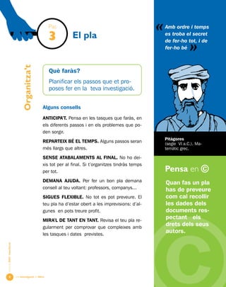 Una investigació de llibre
«
AlumnesESOibatxillerat
Pensa en ©

Què faràs?
Planificar els passos que et pro-
poses fer en la teva investigació.
Alguns consells
ANTICIPA’T. Pensa en les tasques que faràs, en
els diferents passos i en els problemes que po-
den sorgir.
REPARTEIX BÉ EL TEMPS. Alguns passos seran
més llargs que altres.
SENSE ATABALAMENTS AL FINAL. No ho dei-
xis tot per al final. Si t’organitzes tindràs temps
per tot.
DEMANA AJUDA. Per fer un bon pla demana
consell al teu voltant: professors, companys...
SIGUES FLEXIBLE. No tot es pot preveure. El
teu pla ha d’estar obert a les imprevisions: d’al-
gunes en pots treure profit.
MIRA’L DE TANT EN TANT. Revisa el teu pla re-
gularment per comprovar que compleixes amb
les tasques i dates previstes.
Organitza’t
El pla
Quan fas un pla
has de preveure
com cal recollir
les dades dels
documents res-
pectant els
drets dels seus
autors.
Amb ordre i temps
es troba el secret
de fer-ho tot, i de
fer-ho bé
«
Pitàgores
(segle VI a.C.). Ma-
temàtic grec.
Pas
3
 