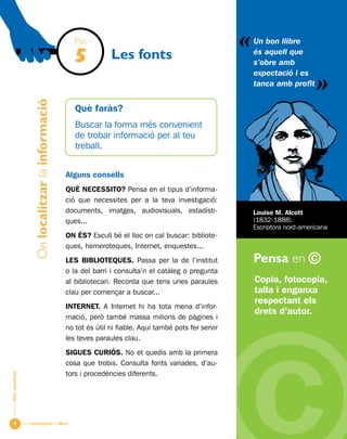 Una investigació de llibre
«
AlumnesESOibatxillerat
Pensa en ©

Les fonts
Copia, fotocopia,
talla i enganxa
respectant els
drets d’autor.
Un bon llibre
és aquell que
s’obre amb
expectació i es
tanca amb profit
«
Louise M. Alcott
(1832-1888).
Escriptora nord-americana
Pas
5
Onlocalitzarlainformació
Què faràs?
Buscar la forma més convenient
de trobar informació per al teu
treball.
Alguns consells
QUÈ NECESSITO? Pensa en el tipus d’informa-
ció que necessites per a la teva investigació:
documents, imatges, audiovisuals, estadísti-
ques...
ON És? Escull bé el lloc on cal buscar: bibliote-
ques, hemeroteques, Internet, enquestes...
LES BIBLIOTEQUES. Passa per la de l’institut
o la del barri i consulta’n el catàleg o pregunta
al bibliotecari. Recorda que tens unes paraules
clau per començar a buscar...
Internet. A Internet hi ha tota mena d’infor-
mació, però també massa milions de pàgines i
no tot és útil ni fiable. Aquí també pots fer servir
les teves paraules clau.
SIGUES CURIÓS. No et quedis amb la primera
cosa que trobis. Consulta fonts variades, d’au-
tors i procedències diferents.
 