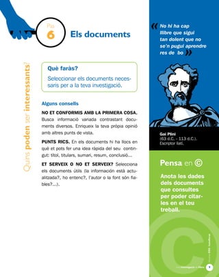 «
Una investigació de llibre
AlumnesESOibatxillerat
Pensa en ©

Quinspodenserinteressants?
Els documents
Anota les dades
dels documents
que consultes
per poder citar-
les en el teu
treball.
No hi ha cap
llibre que sigui
tan dolent que no
se’n pugui aprendre
res de bo
Gai Plini
(63 d.C. - 113 d.C.).
Escriptor llatí.
Pas
6
Què faràs?
Seleccionar els documents neces-
saris per a la teva investigació.
Alguns consells
NO ET CONFORMIS AMB LA PRIMERA COSA.
Busca informació variada contrastant docu-
ments diversos. Enriqueix la teva pròpia opinió
amb altres punts de vista.
PUNTS RICS. En els documents hi ha llocs en
què et pots fer una idea ràpida del seu contin-
gut: títol, titulars, sumari, resum, conclusió...
ET SERVEIX O NO ET SERVEIX? Selecciona
els documents útils (la información està actu-
alitzada?, ho entenc?, l’autor o la font són fia-
bles?...).
«
 
