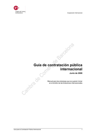 Cooperación Internacional




                                  Guía de contratación pública
                                                 internacional
                                                                                Junio de 2008



                                                  Manual para las empresas que se quieren iniciar
                                                   en el ámbito de las licitaciones internacionales




Guía para la Contratación Pública Internacional                                                     1
 