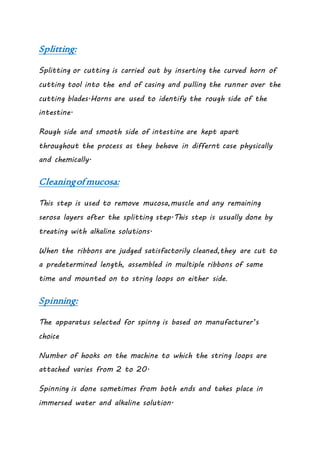 Splitting:
Splitting or cutting is carried out by inserting the curved horn of
cutting tool into the end of casing and pulling the runner over the
cutting blades.Horns are used to identify the rough side of the
intestine.
Rough side and smooth side of intestine are kept apart
throughout the process as they behave in differnt case physically
and chemically.
Cleaningofmucosa:
This step is used to remove mucosa,muscle and any remaining
serosa layers after the splitting step.This step is usually done by
treating with alkaline solutions.
When the ribbons are judged satisfactorily cleaned,they are cut to
a predetermined length, assembled in multiple ribbons of same
time and mounted on to string loops on either side.
Spinning:
The apparatus selected for spinng is based on manufacturer’s
choice
Number of hooks on the machine to which the string loops are
attached varies from 2 to 20.
Spinning is done sometimes from both ends and takes place in
immersed water and alkaline solution.
 