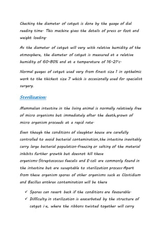 Checking the diameter of catgut is done by the guage of dial
reading time. This machine gives the details of press or foot and
weight loading.
As the diameter of catgut will vary with relative humidity of the
atmosphere, the diameter of catgut is measured at a relative
humidity of 60-80% and at a temperature of 16-21o
c.
Normal guages of catgut used vary from finest size 1 in opthalmic
work to the thickest size 7 which is occasionally used for specialist
surgery.
Sterilization:
Mammalian intestine in the living animal is normally relatively free
of micro organisms but immediately after the death,grown of
micro organism proceeds at a rapid rate.
Even though the conditions of slaughter house are carefully
controlled to avoid bacterial contamination,the intestine inavitably
carry large bacterial population.Freezing or salting of the material
inhibits further growth but doesnot kill these
organisms.Streptococcus faecalis and E.coli are commonly found in
the intestine but are suseptable to sterilization process.Apart
from these organism spores of other organisms such as Clostidium
and Bacillus anthrax contamination will be there
 Spores can revert back if the conditions are favourable.
 Difficulty in sterilization is exacerbated by the structure of
catgut i.e, where the ribbons twisted together will carry
 