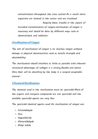contamination throughout the cross section.As a result micro
organisms are located in the center and are insulated.
Keeping these trouble in the aspect of
microbial contamination of catgut,sterilization of catgut is
necessary and should be done by different ways such as
chemical,heat and radiation.
SterilizationofCatgut:
The aim of sterilisation of catgut is to sterilize catgut without
damage in physical characteristics such as tensile strength and
absorbability.
The sterilization should interfere as little as possible with inherent
structural advantages of collagen is a strong,flexible and elastic
fibre that will be absorbing by the body in a surgical acceptable
manner.
ChemicalSterilization:
The chemical used in the sterilization must be sporicidal.Most of
the organic and inorganic compounds are not sporicidal and the
available sporicidal agents are very few.
The sporicidal chemical agents used for sterilization of catgut are:
o Formaldehyde
o H2o2
o Hypochloride
o Gluteraldehyde
o Ethyl iodide
 