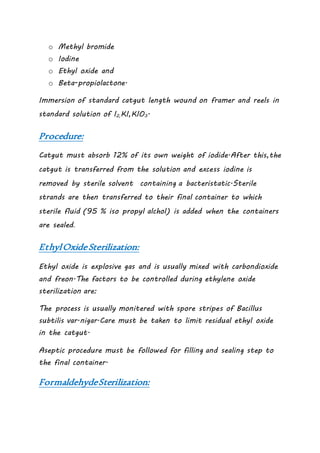 o Methyl bromide
o Iodine
o Ethyl oxide and
o Beta-propiolactone.
Immersion of standard catgut length wound on framer and reels in
standard solution of I2,KI,KIO3.
Procedure:
Catgut must absorb 12% of its own weight of iodide.After this,the
catgut is transferred from the solution and excess iodine is
removed by sterile solvent containing a bacteristatic.Sterile
strands are then transferred to their final container to which
sterile fluid (95 % iso propyl alchol) is added when the containers
are sealed.
EthylOxideSterilization:
Ethyl oxide is explosive gas and is usually mixed with carbondioxide
and freon.The factors to be controlled during ethylene oxide
sterilization are:
The process is usually monitered with spore stripes of Bacillus
subtilis var.nigar.Care must be taken to limit residual ethyl oxide
in the catgut.
Aseptic procedure must be followed for filling and sealing step to
the final container.
FormaldehydeSterilization:
 
