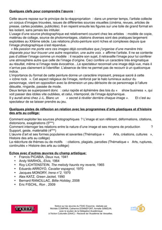 Notice sur les œuvres du FDAC Essonne, réalisée par
Michèle COMPAIN, Catherine DONNEFORT, Armelle SAMZUN,
avec le soutien de la Délégation Académique
à l'Action Culturelle (DAAC) - Rectorat de l'Académie de Versailles.
Quelques clefs pour comprendre l’œuvre :
Cette œuvre repose sur le principe de la réappropriation : dans un premier temps, l’artiste collecte
un corpus d’images trouvées, issues de différentes sources visuelles (cinéma, revues, articles de
presse, cartes postales, publicités). Il en repeint ensuite les figures sur une toile de grand format en
les isolant, sans jamais les intituler.
L’usage d’une source photographique est relativement courant chez les artistes : modèle de copie,
matériau de collage, source de photomontages, citations diverses sont des pratiques largement
exploitées au XXème siècle. Les relations photo-peinture sont riches et complexes depuis que
l’image photographique s’est répandue.
« Ma passion me porte vers ces images déjà constituées que j’organise d’une manière très
disparate pour leur trouver une autre respiration, une autre voix. » affirme l’artiste. Il ne se contente
pas d’utiliser l’image comme un modèle : il recadre son sujet, il retravaille l’image pour lui conférer
une atmosphère autre que celle de l’image d’origine. Ceci confère un caractère très énigmatique
au résultat, même si l’image reste évocatrice…Le spectateur reconnait une image déjà vue, mais il
n’arrive pas clairement à l’identifier. L’absence de titre ne permet pas de recourir à un quelconque
indice.
L’importance du format de cette peinture donne un caractère imposant, presque sacré à cette
« icône rock ». Cet aspect religieux de l’image, renforcé par le halo lumineux autour du
personnage, vient en opposition avec la dimension un peu dérisoire de ce personnage à l’allure
désuète, ringarde, passée de mode.
Deux temps se superposent donc : celui rapide et éphémère des lois du « show business », qui
voit passer des idoles vite oubliées, et celui, intemporel, de l’image épiphanique.
Il y aurait ainsi chez J.-L. Blanc un « secret à révéler derrière chaque image ». Et c’est au
spectateur de se laisser prendre au jeu.
Quelques pistes de réflexion en relation avec les programmes d’arts plastiques et d’histoire
des arts au collège:
Comment exploiter les sources photographiques ? L’image et son référent, déformations, citations,
distorsions, exagérations (5ème
)
Comment interroger les relations entre la nature d’une image et ses moyens de production ?
Support, geste, matérialité (4ème
)
L’œuvre d’art et ses formes populaires et savantes (Thématique « Arts, créations, cultures »,
Histoire des arts au collège)
La réécriture de thèmes ou de motifs : citations, plagiats, parodies (Thématique « Arts, ruptures,
continuités » Histoire des arts au collège)
Echos avec d’autres œuvres du champ artistique:
 Francis PICABIA, Deux nus, 1941
 Andy WARHOL, Elvis, 1964
 Roy LICHTENSTEIN, The melody haunts my reverie, 1965
 Eduardo ARROYO, Cavalier espagnol, 1970
 Jacques MONORY, Irena n°2, 1970
 Alex KATZ, Green Jacket, 1990
 Bernard RANCILLAC, Billie Holiday, 2008
 Eric FISCHL, Ron, 2009
 