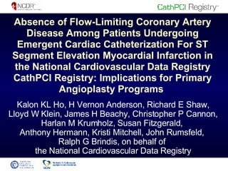 Absence of Flow-Limiting Coronary Artery Disease Among Patients Undergoing Emergent Cardiac Catheterization For ST Segment Elevation Myocardial Infarction in the National Cardiovascular Data Registry CathPCI Registry: Implications for Primary Angioplasty Programs  Kalon KL Ho, H Vernon Anderson, Richard E Shaw, Lloyd W Klein, James H Beachy, Christopher P Cannon, Harlan M Krumholz, Susan Fitzgerald,  Anthony Hermann, Kristi Mitchell, John Rumsfeld,  Ralph G Brindis, on behalf of  the National Cardiovascular Data Registry 