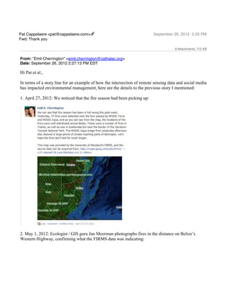 Pat Cappelaere <pat@cappelaere.com>                                       September 26, 2012 5:29 PM
Fwd: Thank you

                                                                                     8 Attachments, 712 KB


From: "Emil Cherrington" <emil.cherrington@cathalac.org>
Date: September 26, 2012 2:27:13 PM EDT

Hi Pat et al.,

In terms of a story line for an example of how the intersection of remote sensing data and social media
has impacted environmental management, here are the details to the previous story I mentioned:

1. April 27, 2012: We noticed that the fire season had been picking up:




2. May 1, 2012: Ecologist / GIS guru Jan Meerman photographs fires in the distance on Belize’s
Western Highway, confirming what the FIRMS data was indicating:
 