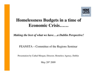 Homelessness Budgets in a time of
       Economic Crisis……

Making the best of what we have….a Dublin Perspective!


    FEANSTA – Committee of the Regions Seminar


   Presentation by Cathal Morgan, Director, Homeless Agency, Dublin


                           May 28th 2009
 