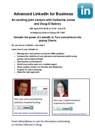 Email: Admin@exec-tc.com for information and booking
or contact Catherine or Doug
Advanced LinkedIn for Business
An exciting joint venture with Catherine Jones
and Doug D'Aubrey
24th April 2015 09:30 to 13:30 - only £75
at Halfpenny Green Vineyard DY7 5EP
Unleash the power of LinkedIn to Turn connections into
paying Clients
So, you are on LinkedIn - now what?
Learn how to use LinkedIn to
 Manage your connections using the CRM capability
 Increase the visibility of your personal and business profile using
groups and Company Pages
 Start quality conversations
 Build trust and be seen as a credible expert
 Share quality content via Youtube and Slideshare
 Prepare for client meetings
 Make the right approach
Have your sales and marketing
questions answered by Doug
http://uk.linkedin.com/in/dougdaubrey/en
Have your LinkedIn questions
answered by Catherine
http://uk.linkedin.com/in/cjonesprofile/en
 