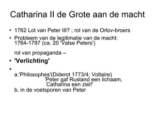 Catharina II de Grote aan de macht 1762 Lot van Peter III? ; rol van de Orlov-broers Probleem van de legitimatie van de macht:  1764-1797 (ca. 20 'Valse Peters')  rol van propaganda –  'Verlichting' a.'Philosophes'(Diderot 1773/4; Voltaire)  'Peter gaf Rusland een lichaam,  Catharina een ziel!'  b. in de voetsporen van Peter   