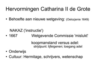 Hervormingen Catharina II de Grote Behoefte aan nieuwe wetgeving:  (Oelozjenie 1649)  Nakaz ('instructie')  1767/8  Wetgevende Commissie 'mislukt'  koopmanstand versus adel:  strijdpunt: lijfeigenen; toegang adel  Onderwijs  Cultuur: Hermitage, schrijvers, wetenschap  