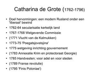 Catharina de Grote ( 1762-1796)‏ Doel hervormingen: een modern Rusland onder een 'liberaal' bewind  1762-64 secularisatie kerkelijk land  1767-1768 Wetgevende Commissie  (1771 Vlucht van de Kalmukken)  1773-75 'Poegatsjovstsjina' 1775 wetgeving inrichting gouvernement (1783 Annexatie Krim en protectoraat Georgie)  1785 Handvesten; voor adel en voor steden (1789 Franse revolutie)‏ (1795 'Finis Poloniae')  