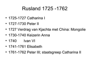 Rusland 1725 -1762  1725-1727 Catharina I  1727-1730 Peter II  1727 Verdrag van Kjachta met China: Mongolie 1730-1740 Keizerin Anna  1740  Ivan VI  1741-1761 Elisabeth  1761-1762 Peter III; staatsgreep Catharina II  